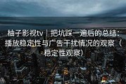 柚子影视tv｜把坑踩一遍后的总结：播放稳定性与广告干扰情况的观察（稳定性观察）