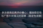 多次使用后再评价糖心：播放稳定性与广告干扰情况的观察（稳定性观察）