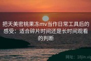 把天美密桃果冻mv当作日常工具后的感受：适合碎片时间还是长时间观看的判断