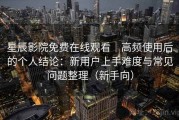 星辰影院免费在线观看｜高频使用后的个人结论：新用户上手难度与常见问题整理（新手向）