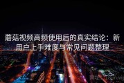 蘑菇视频高频使用后的真实结论：新用户上手难度与常见问题整理