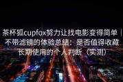 茶杯狐cupfox努力让找电影变得简单｜不带滤镜的体验总结：是否值得收藏长期使用的个人判断（实测）