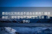蘑菇社区到底适不适合长期用？播放体验、清晰度与资源完整性观察（新手向）