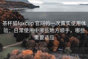 茶杯狐foxcup 官网的一次真实使用体验：日常使用中哪些地方顺手，哪些需要适应