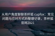 从用户角度聊聊茶杯狐 cupfox：常见问题与应对方式的整理记录，茶杯狐官网2021