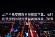 从用户角度聊聊星辰影院下载：长时间使用后的稳定性与加载表现（整理版）