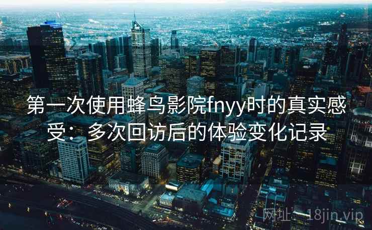 第一次使用蜂鸟影院fnyy时的真实感受：多次回访后的体验变化记录