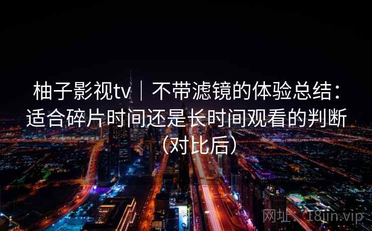 柚子影视tv|不带滤镜的体验总结:适合碎片时间还是长时间观看的判断(对比后) 柚子影视tv|不带滤镜的体验总结:适合碎片时间还是长时间观看的判断(对比后)