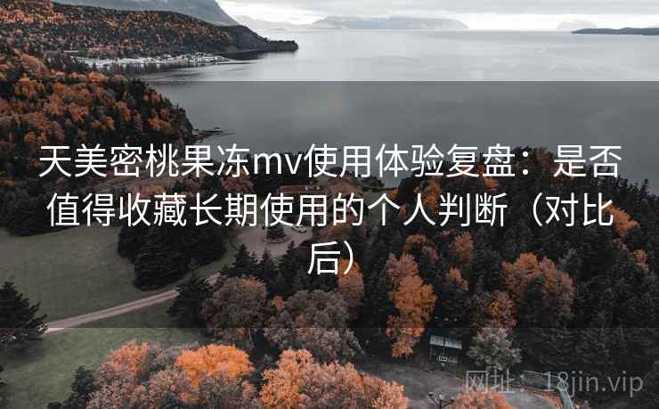 天美密桃果冻mv使用体验复盘：是否值得收藏长期使用的个人判断（对比后）