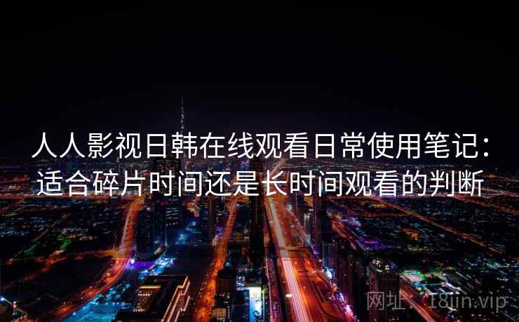 人人影视日韩在线观看日常使用笔记：适合碎片时间还是长时间观看的判断
