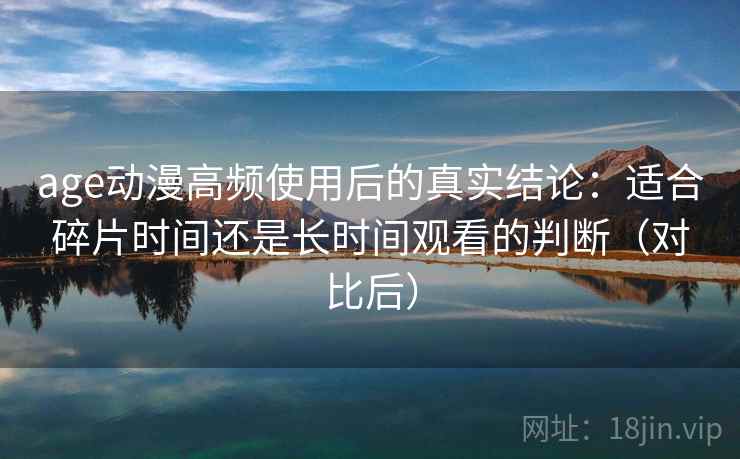 age动漫高频使用后的真实结论：适合碎片时间还是长时间观看的判断（对比后）
