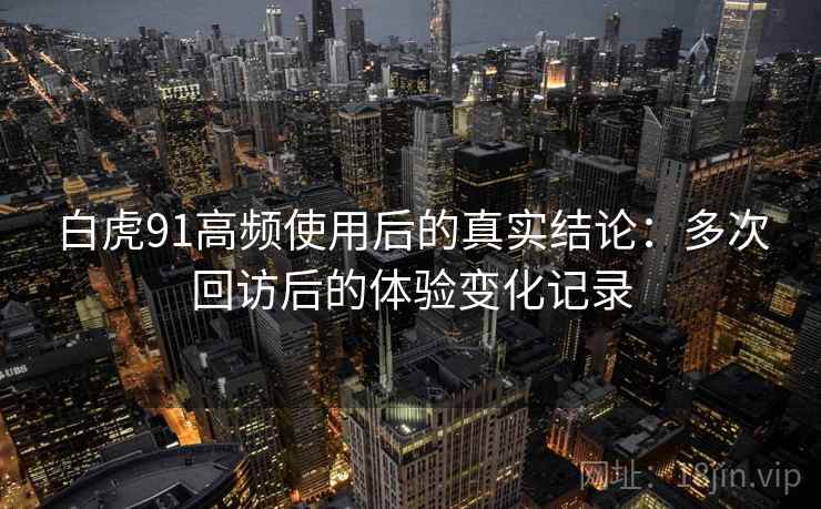 白虎91高频使用后的真实结论：多次回访后的体验变化记录