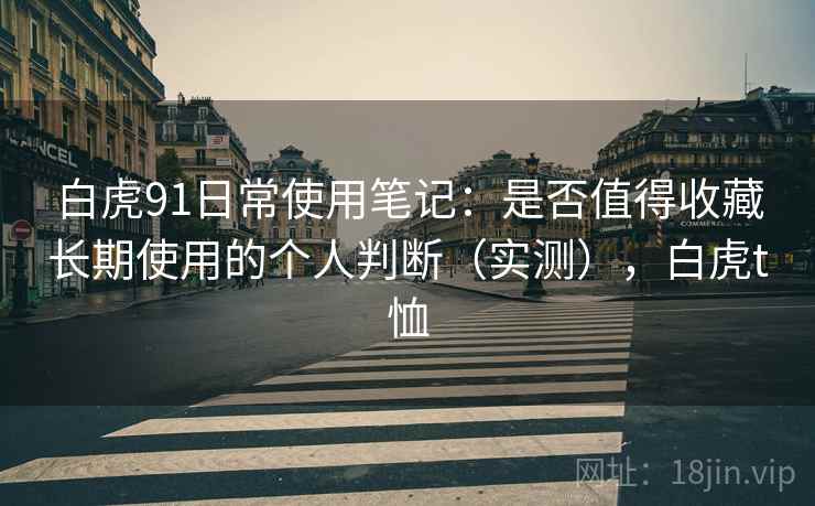白虎91日常使用笔记:是否值得收藏长期使用的个人判断(实测),白虎t恤 白虎91日常使用笔记:是否值得收藏长期使用的个人判断(实测),白虎t恤