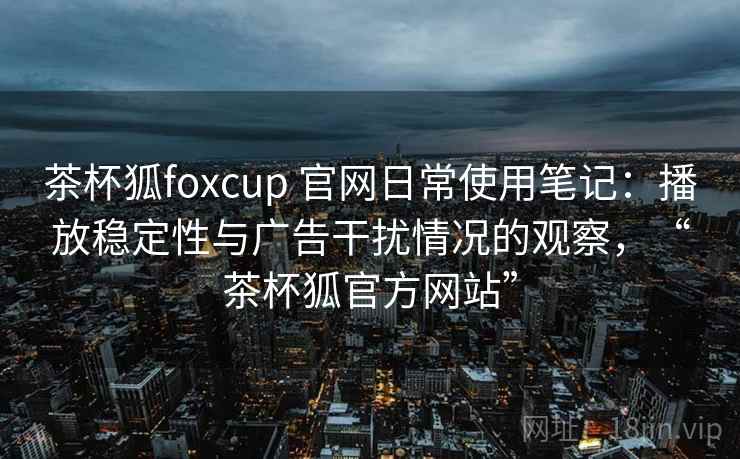 茶杯狐foxcup 官网日常使用笔记:播放稳定性与广告干扰情况的观察,“茶杯狐官方网站” 茶杯狐foxcup 官网日常使用笔记:播放稳定性与广告干扰情况的观察,“茶杯狐官方网站”