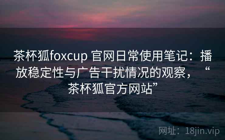 茶杯狐foxcup 官网日常使用笔记:播放稳定性与广告干扰情况的观察,“茶杯狐官方网站” 茶杯狐foxcup 官网日常使用笔记:播放稳定性与广告干扰情况的观察,“茶杯狐官方网站”