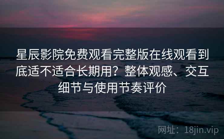 星辰影院免费观看完整版在线观看到底适不适合长期用？整体观感、交互细节与使用节奏评价