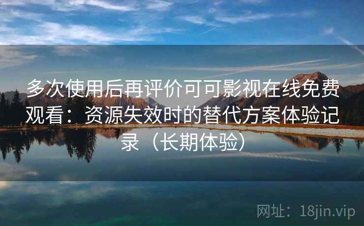 多次使用后再评价可可影视在线免费观看：资源失效时的替代方案体验记录（长期体验）