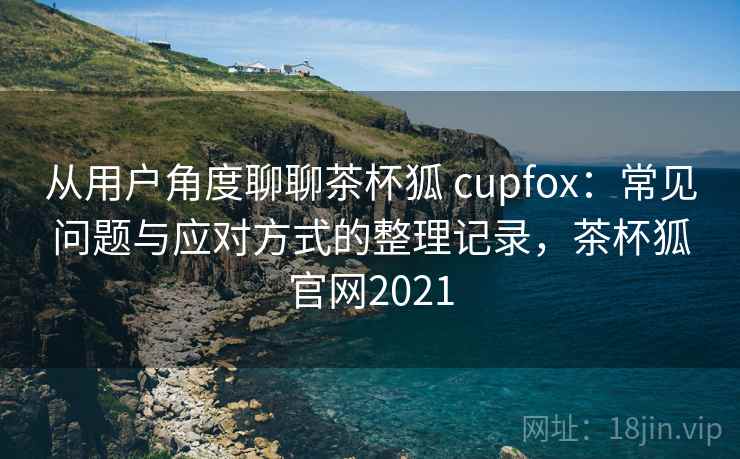 从用户角度聊聊茶杯狐 cupfox：常见问题与应对方式的整理记录，茶杯狐官网2021