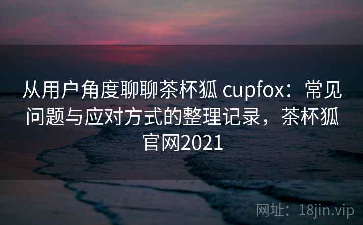 从用户角度聊聊茶杯狐 cupfox：常见问题与应对方式的整理记录，茶杯狐官网2021