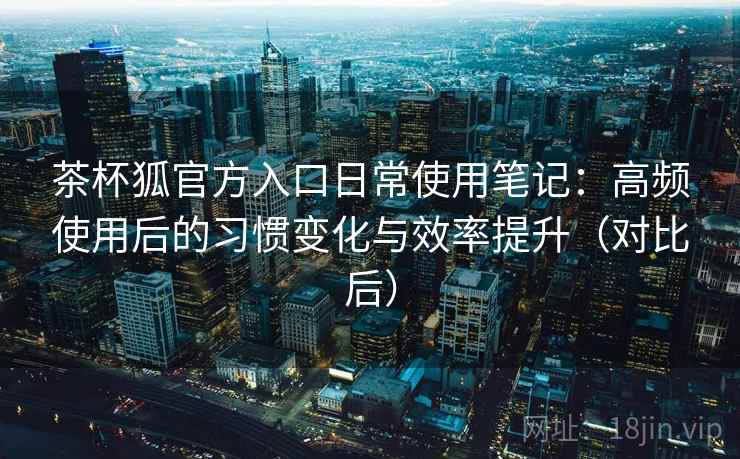 茶杯狐官方入口日常使用笔记：高频使用后的习惯变化与效率提升（对比后）