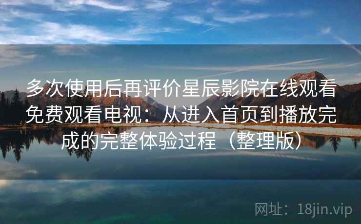 多次使用后再评价星辰影院在线观看免费观看电视：从进入首页到播放完成的完整体验过程（整理版）