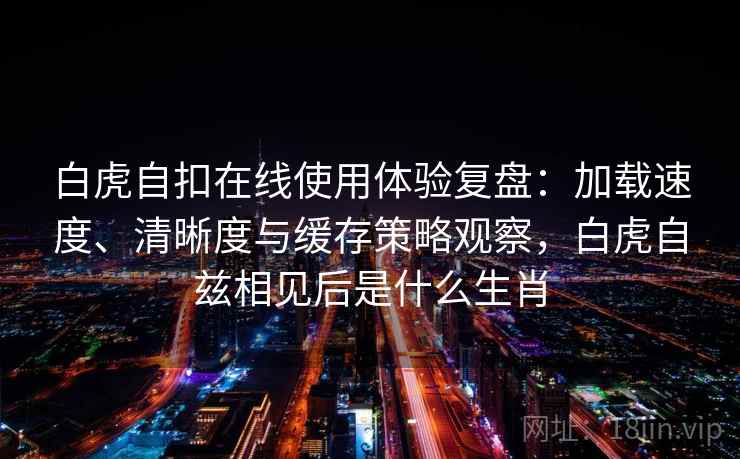 白虎自扣在线使用体验复盘:加载速度、清晰度与缓存策略观察,白虎自兹相见后是什么生肖 白虎自扣在线使用体验复盘:加载速度、清晰度与缓存策略观察,白虎自兹相见后是什么生肖