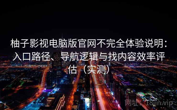 柚子影视电脑版官网不完全体验说明:入口路径、导航逻辑与找内容效率评估(实测) 柚子影视电脑版官网不完全体验说明:入口路径、导航逻辑与找内容效率评估(实测)