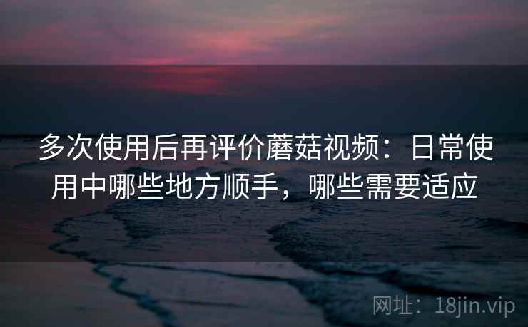 多次使用后再评价蘑菇视频:日常使用中哪些地方顺手,哪些需要适应 多次使用后再评价蘑菇视频:日常使用中哪些地方顺手,哪些需要适应