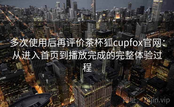多次使用后再评价茶杯狐cupfox官网：从进入首页到播放完成的完整体验过程