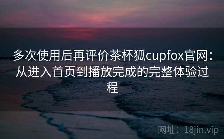 多次使用后再评价茶杯狐cupfox官网：从进入首页到播放完成的完整体验过程