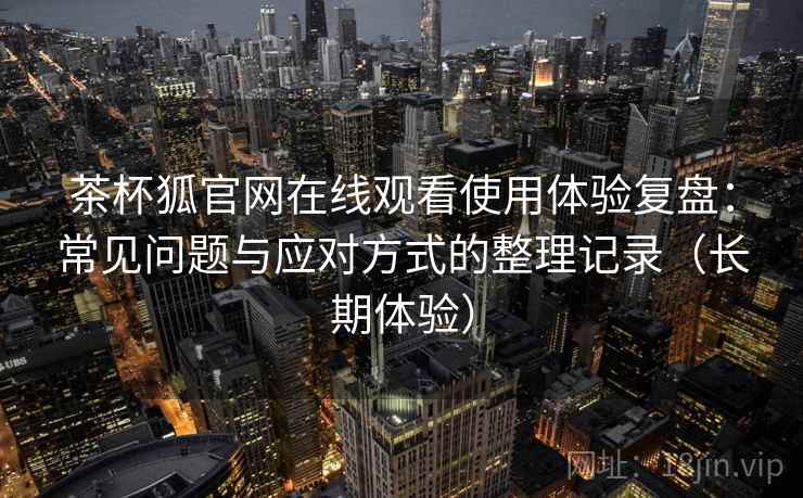 茶杯狐官网在线观看使用体验复盘：常见问题与应对方式的整理记录（长期体验）