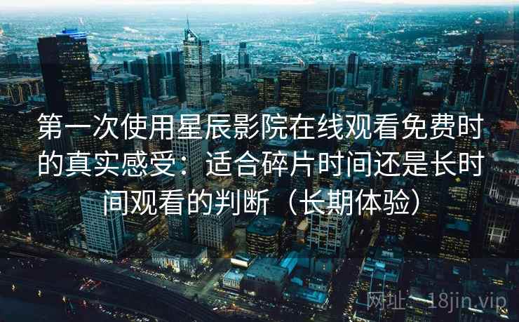 第一次使用星辰影院在线观看免费时的真实感受：适合碎片时间还是长时间观看的判断（长期体验）