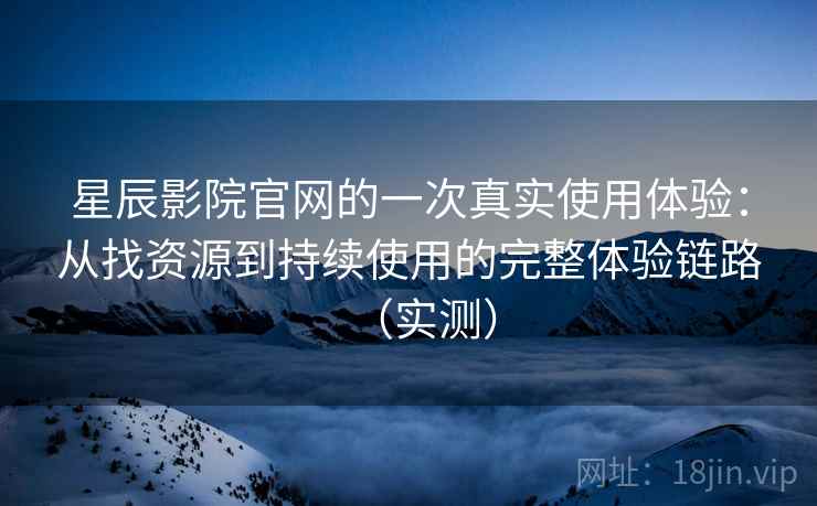 星辰影院官网的一次真实使用体验：从找资源到持续使用的完整体验链路（实测）