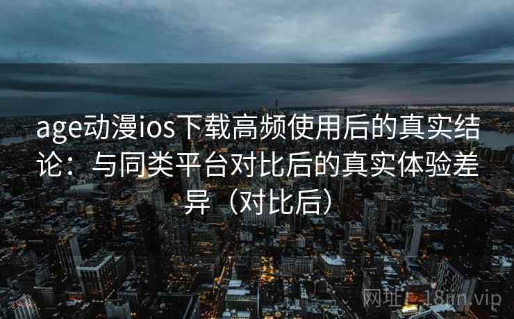 age动漫ios下载高频使用后的真实结论：与同类平台对比后的真实体验差异（对比后）