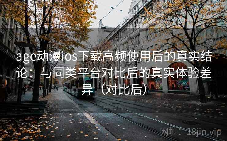 age动漫ios下载高频使用后的真实结论：与同类平台对比后的真实体验差异（对比后）