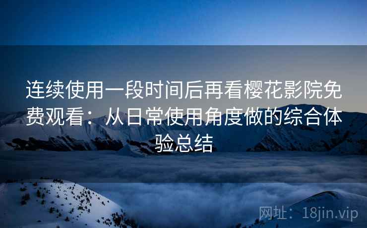 连续使用一段时间后再看樱花影院免费观看：从日常使用角度做的综合体验总结
