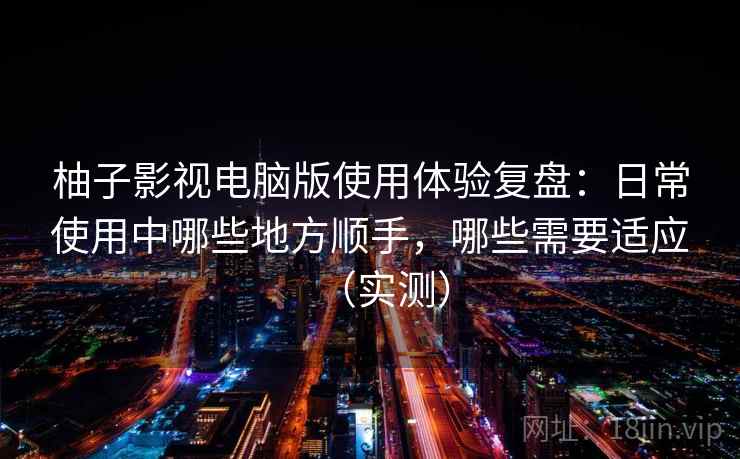 柚子影视电脑版使用体验复盘：日常使用中哪些地方顺手，哪些需要适应（实测）