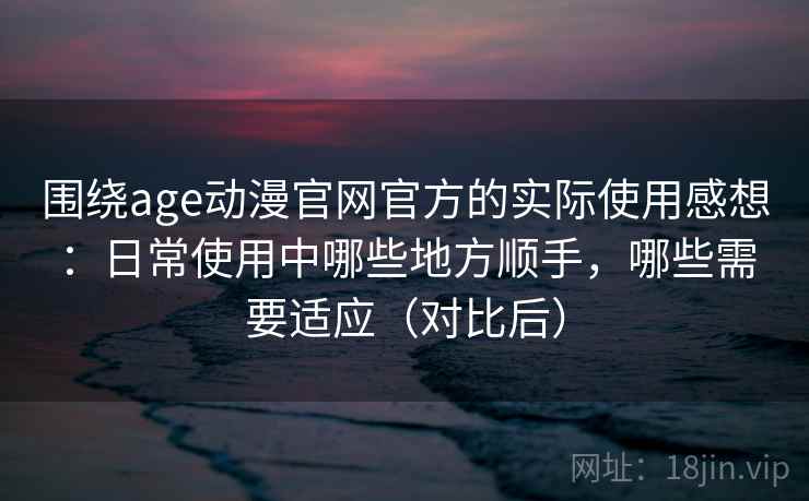 围绕age动漫官网官方的实际使用感想：日常使用中哪些地方顺手，哪些需要适应（对比后）
