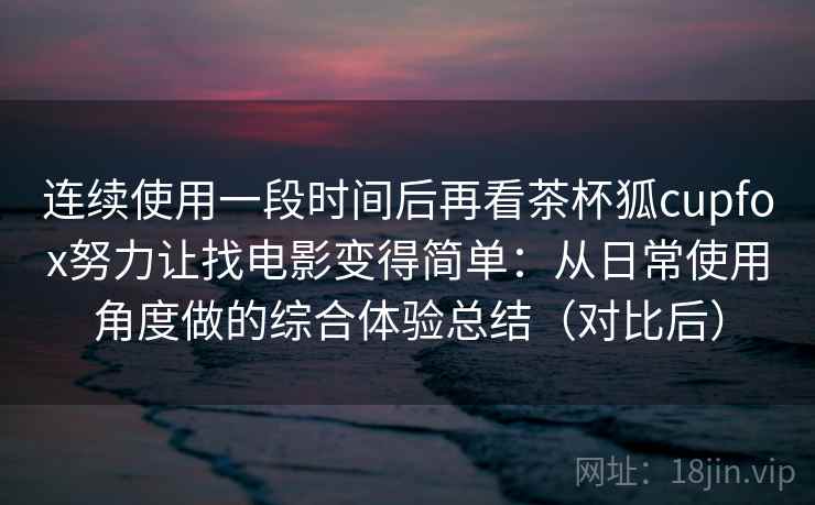连续使用一段时间后再看茶杯狐cupfox努力让找电影变得简单：从日常使用角度做的综合体验总结（对比后）