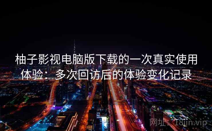 柚子影视电脑版下载的一次真实使用体验：多次回访后的体验变化记录