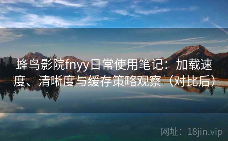 蜂鸟影院fnyy日常使用笔记：加载速度、清晰度与缓存策略观察（对比后）