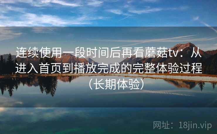 连续使用一段时间后再看蘑菇tv：从进入首页到播放完成的完整体验过程（长期体验）
