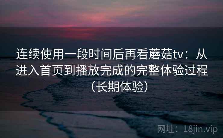 连续使用一段时间后再看蘑菇tv：从进入首页到播放完成的完整体验过程（长期体验）