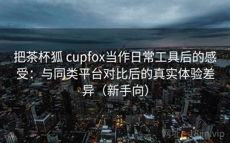 把茶杯狐 cupfox当作日常工具后的感受：与同类平台对比后的真实体验差异（新手向）