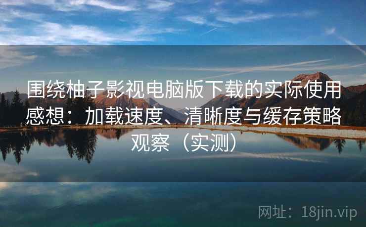 围绕柚子影视电脑版下载的实际使用感想：加载速度、清晰度与缓存策略观察（实测）