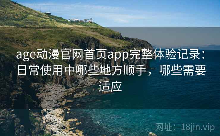 age动漫官网首页app完整体验记录：日常使用中哪些地方顺手，哪些需要适应