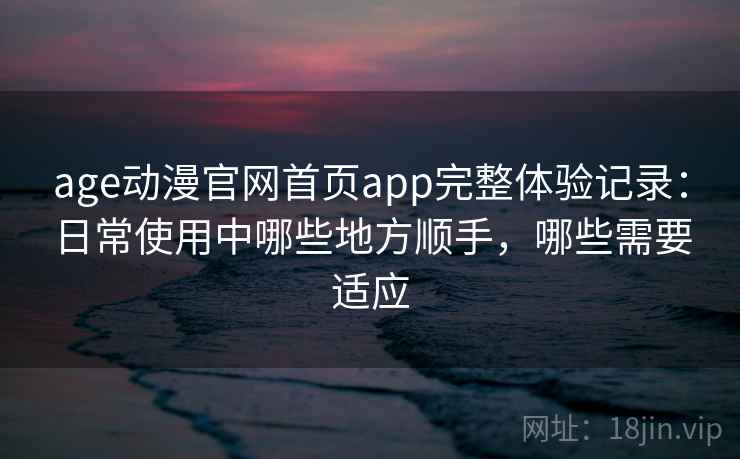 age动漫官网首页app完整体验记录：日常使用中哪些地方顺手，哪些需要适应