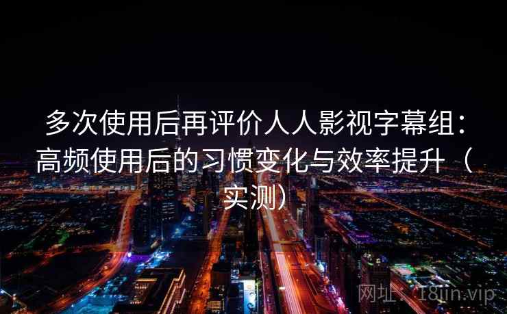 多次使用后再评价人人影视字幕组：高频使用后的习惯变化与效率提升（实测）