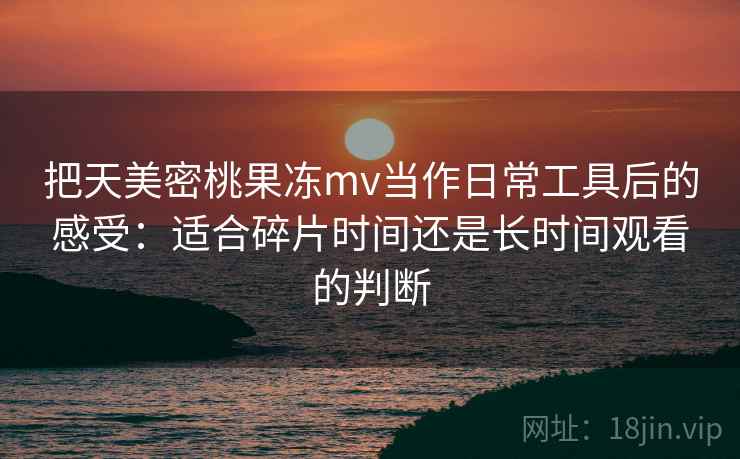 把天美密桃果冻mv当作日常工具后的感受：适合碎片时间还是长时间观看的判断