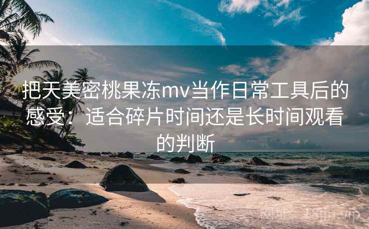 把天美密桃果冻mv当作日常工具后的感受：适合碎片时间还是长时间观看的判断